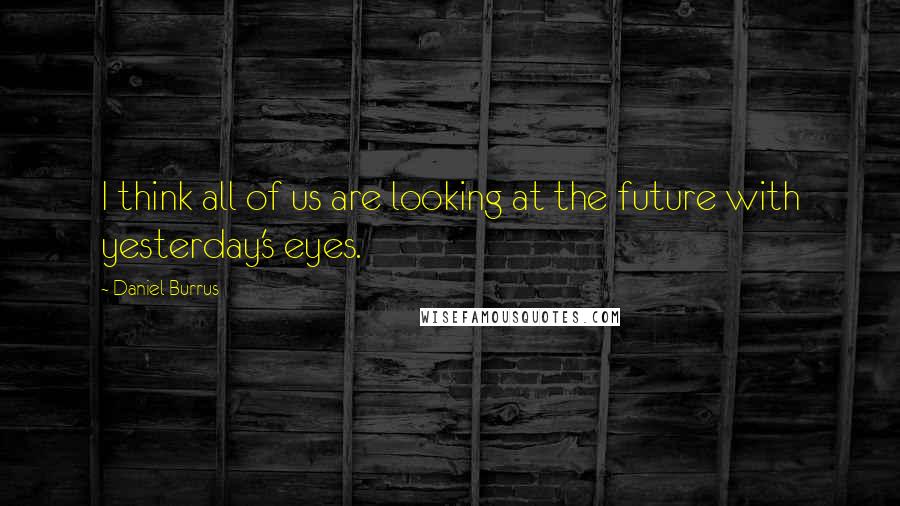 Daniel Burrus Quotes: I think all of us are looking at the future with yesterday's eyes.