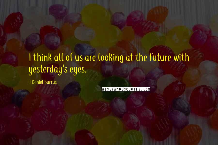 Daniel Burrus Quotes: I think all of us are looking at the future with yesterday's eyes.