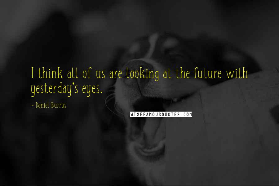 Daniel Burrus Quotes: I think all of us are looking at the future with yesterday's eyes.