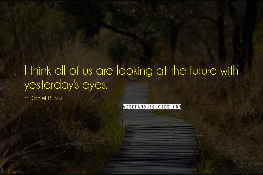 Daniel Burrus Quotes: I think all of us are looking at the future with yesterday's eyes.