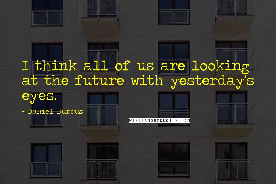 Daniel Burrus Quotes: I think all of us are looking at the future with yesterday's eyes.