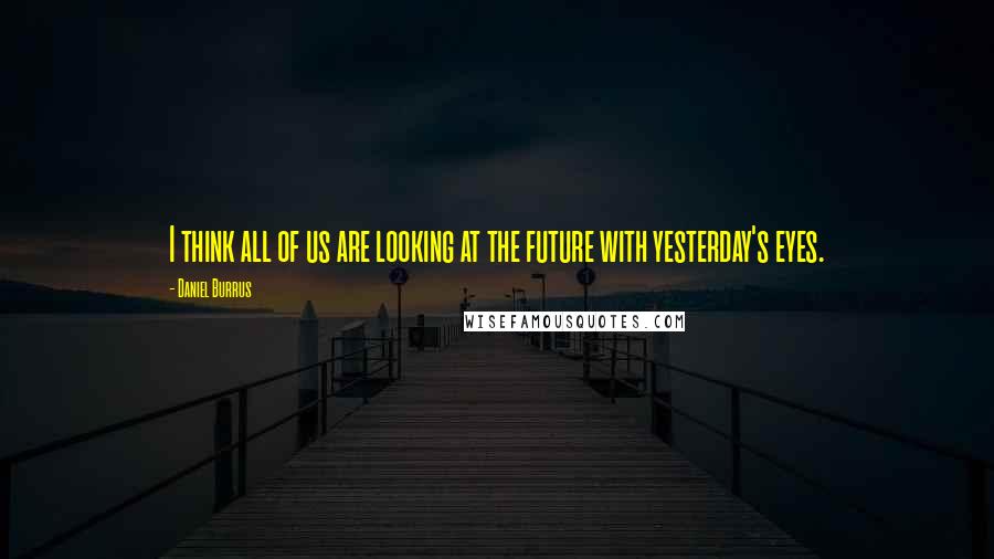 Daniel Burrus Quotes: I think all of us are looking at the future with yesterday's eyes.