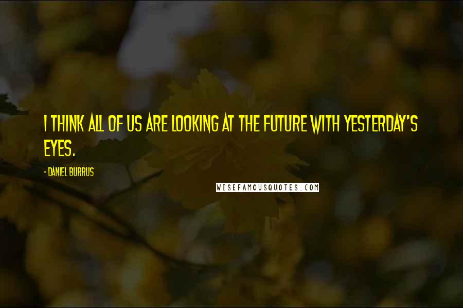 Daniel Burrus Quotes: I think all of us are looking at the future with yesterday's eyes.