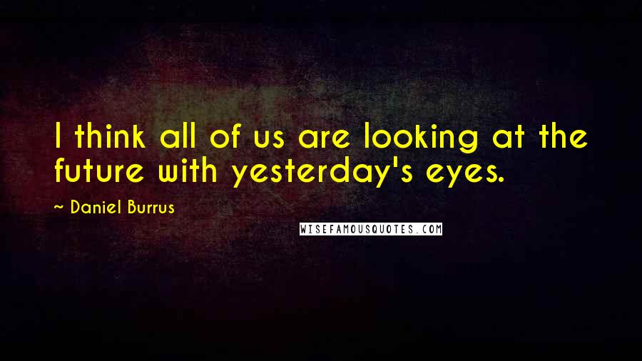 Daniel Burrus Quotes: I think all of us are looking at the future with yesterday's eyes.