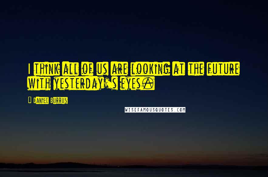 Daniel Burrus Quotes: I think all of us are looking at the future with yesterday's eyes.