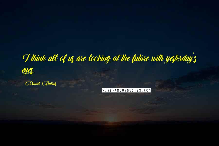 Daniel Burrus Quotes: I think all of us are looking at the future with yesterday's eyes.