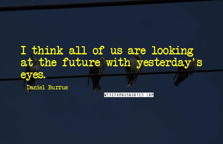 Daniel Burrus Quotes: I think all of us are looking at the future with yesterday's eyes.