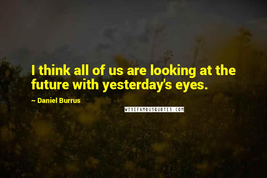 Daniel Burrus Quotes: I think all of us are looking at the future with yesterday's eyes.