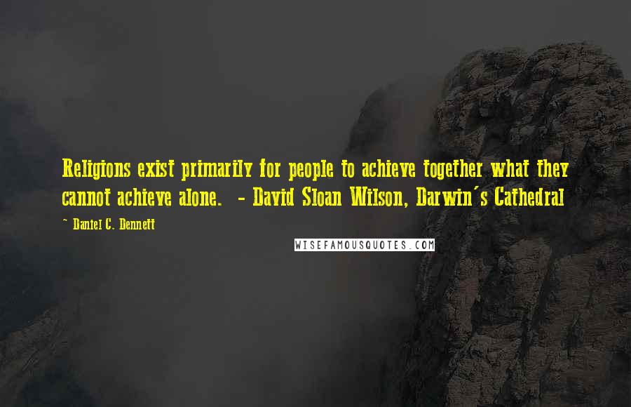 Daniel C. Dennett Quotes: Religions exist primarily for people to achieve together what they cannot achieve alone.  - David Sloan Wilson, Darwin's Cathedral