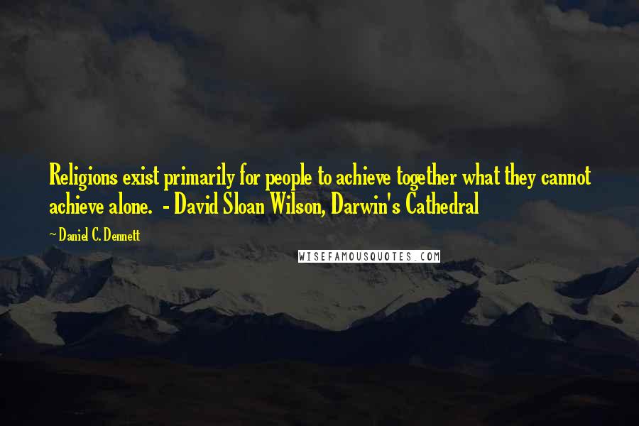 Daniel C. Dennett Quotes: Religions exist primarily for people to achieve together what they cannot achieve alone.  - David Sloan Wilson, Darwin's Cathedral