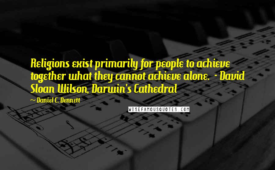 Daniel C. Dennett Quotes: Religions exist primarily for people to achieve together what they cannot achieve alone.  - David Sloan Wilson, Darwin's Cathedral