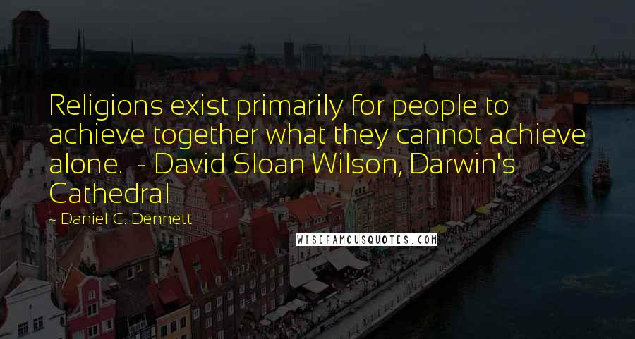 Daniel C. Dennett Quotes: Religions exist primarily for people to achieve together what they cannot achieve alone. - David Sloan Wilson, Darwin's Cathedral