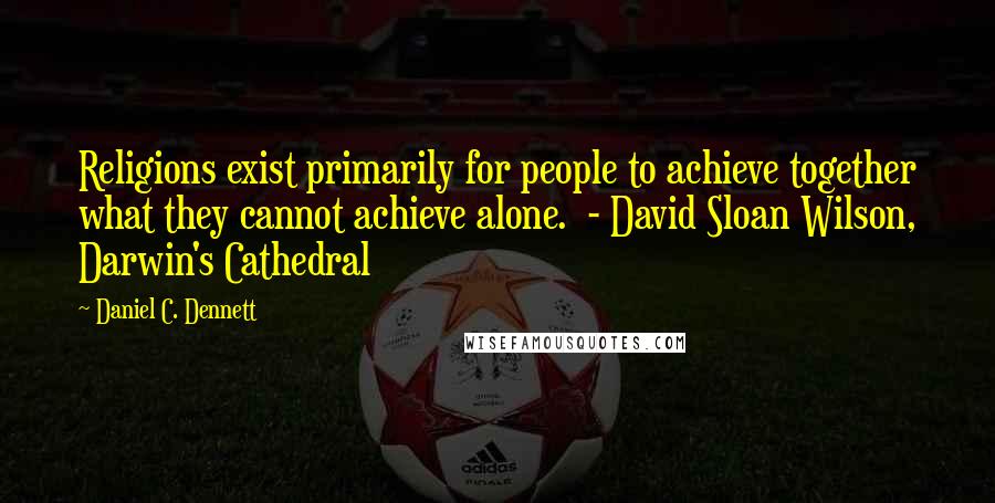 Daniel C. Dennett Quotes: Religions exist primarily for people to achieve together what they cannot achieve alone. - David Sloan Wilson, Darwin's Cathedral