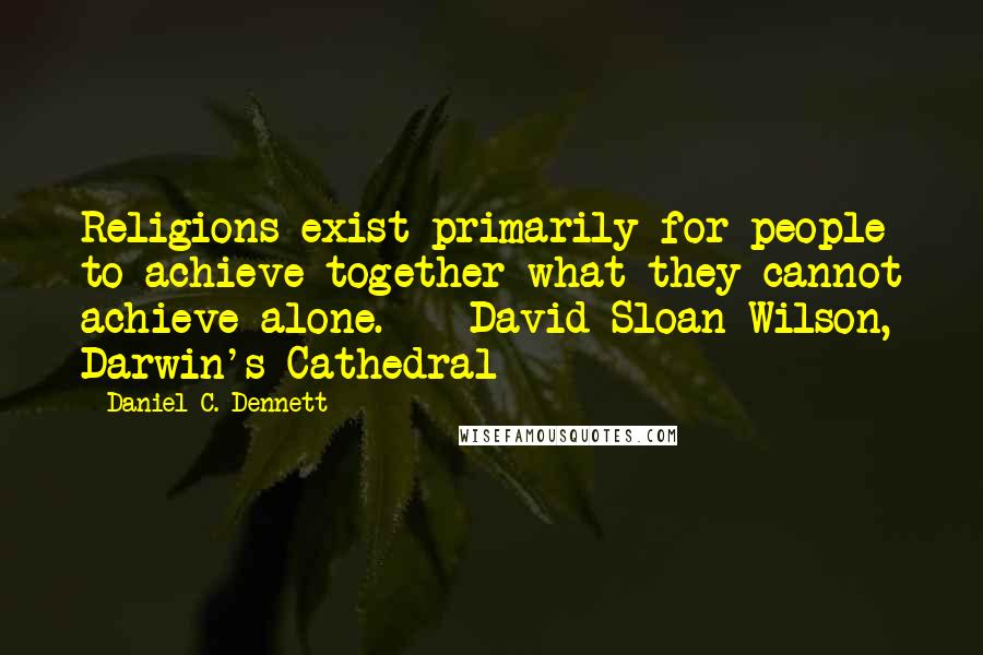 Daniel C. Dennett Quotes: Religions exist primarily for people to achieve together what they cannot achieve alone.  - David Sloan Wilson, Darwin's Cathedral