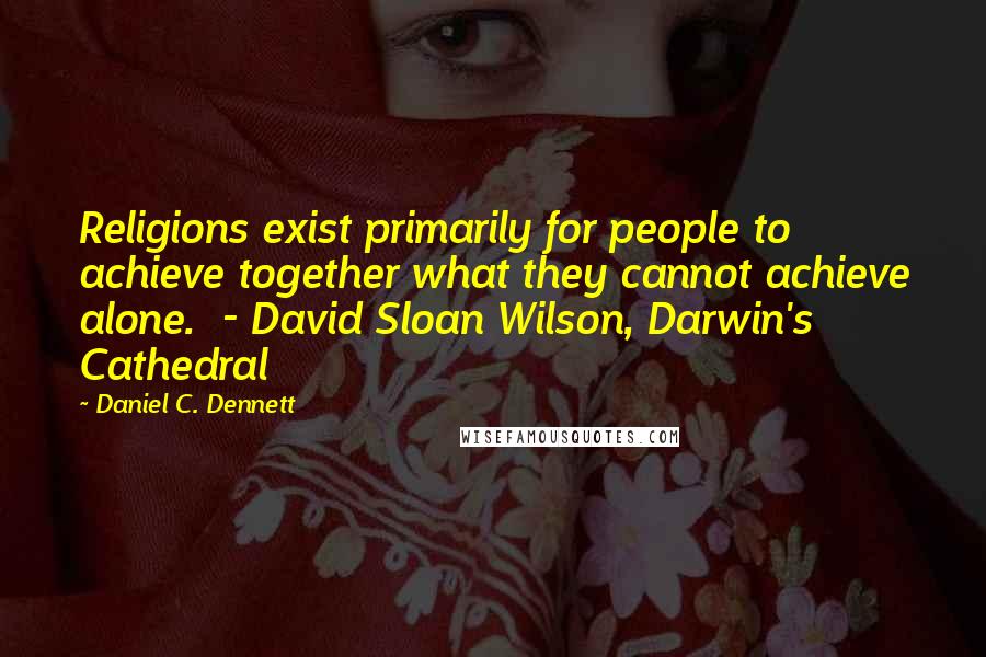 Daniel C. Dennett Quotes: Religions exist primarily for people to achieve together what they cannot achieve alone.  - David Sloan Wilson, Darwin's Cathedral