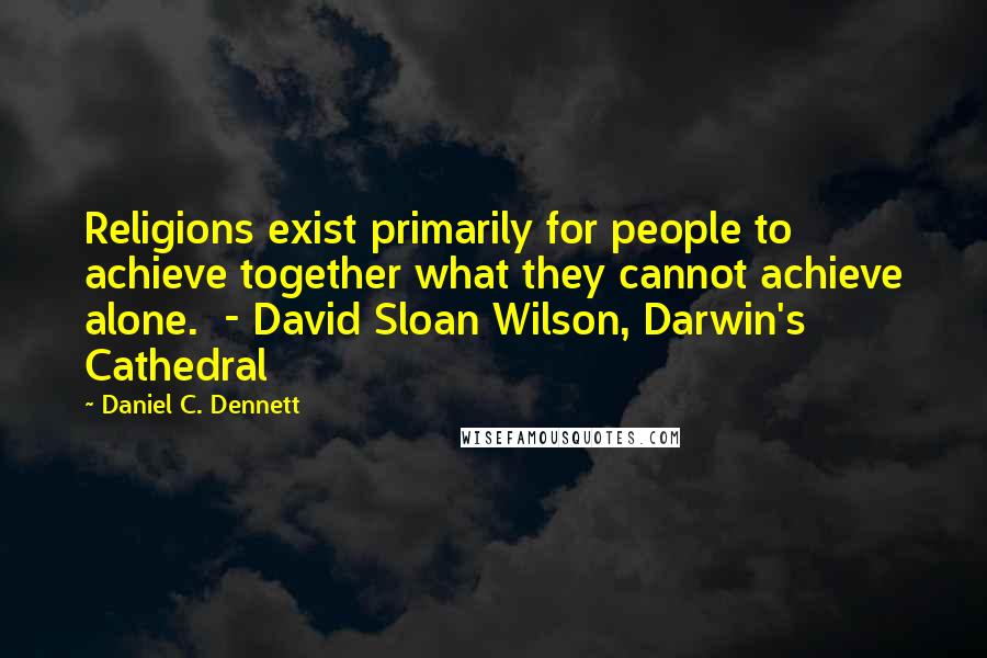 Daniel C. Dennett Quotes: Religions exist primarily for people to achieve together what they cannot achieve alone.  - David Sloan Wilson, Darwin's Cathedral