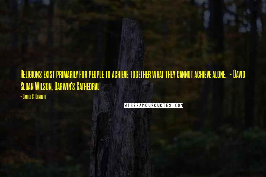 Daniel C. Dennett Quotes: Religions exist primarily for people to achieve together what they cannot achieve alone. - David Sloan Wilson, Darwin's Cathedral