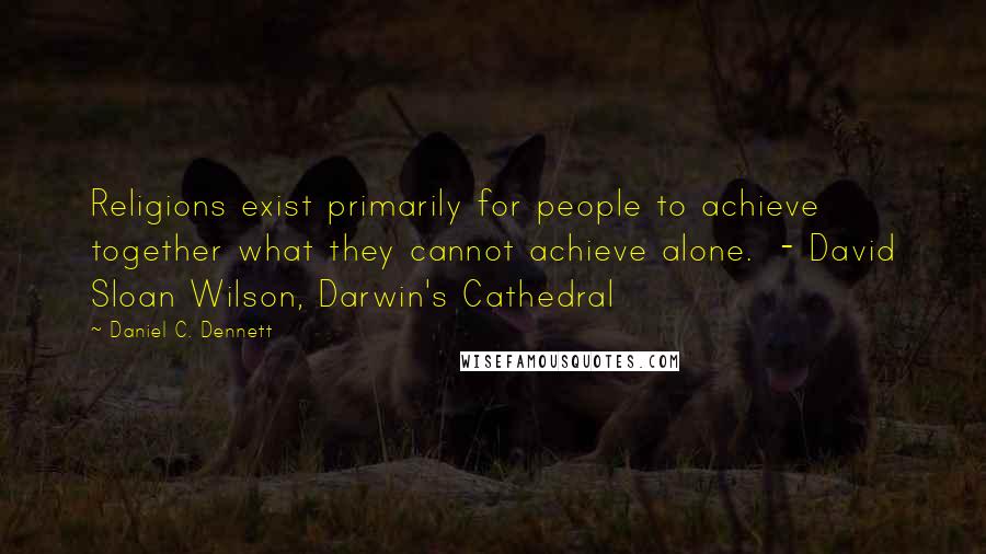 Daniel C. Dennett Quotes: Religions exist primarily for people to achieve together what they cannot achieve alone. - David Sloan Wilson, Darwin's Cathedral