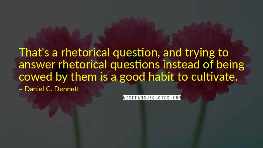 Daniel C. Dennett Quotes: That's a rhetorical question, and trying to answer rhetorical questions instead of being cowed by them is a good habit to cultivate.
