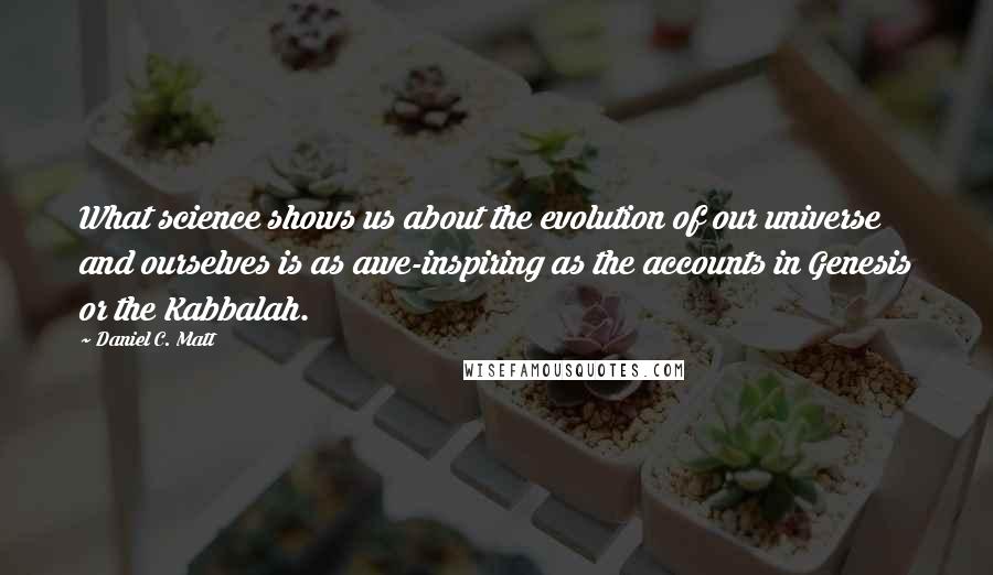 Daniel C. Matt Quotes: What science shows us about the evolution of our universe and ourselves is as awe-inspiring as the accounts in Genesis or the Kabbalah.