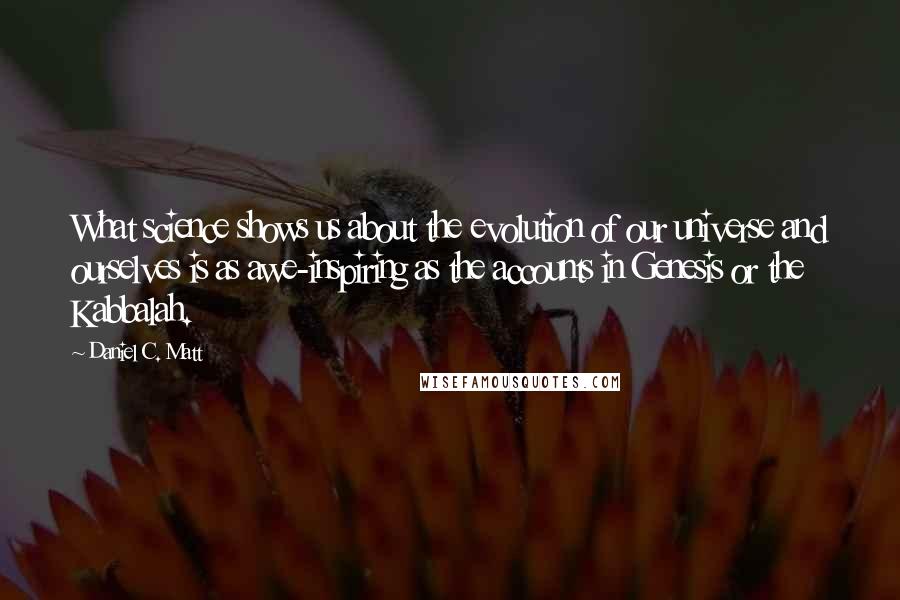Daniel C. Matt Quotes: What science shows us about the evolution of our universe and ourselves is as awe-inspiring as the accounts in Genesis or the Kabbalah.