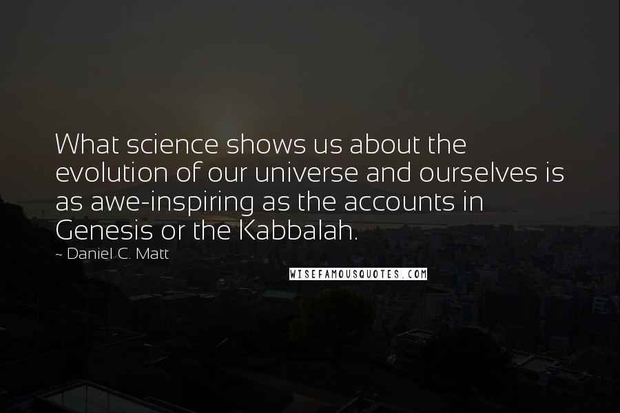 Daniel C. Matt Quotes: What science shows us about the evolution of our universe and ourselves is as awe-inspiring as the accounts in Genesis or the Kabbalah.