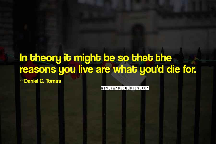 Daniel C. Tomas Quotes: In theory it might be so that the reasons you live are what you'd die for.