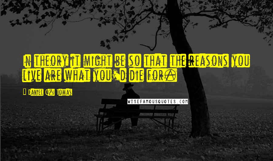 Daniel C. Tomas Quotes: In theory it might be so that the reasons you live are what you'd die for.