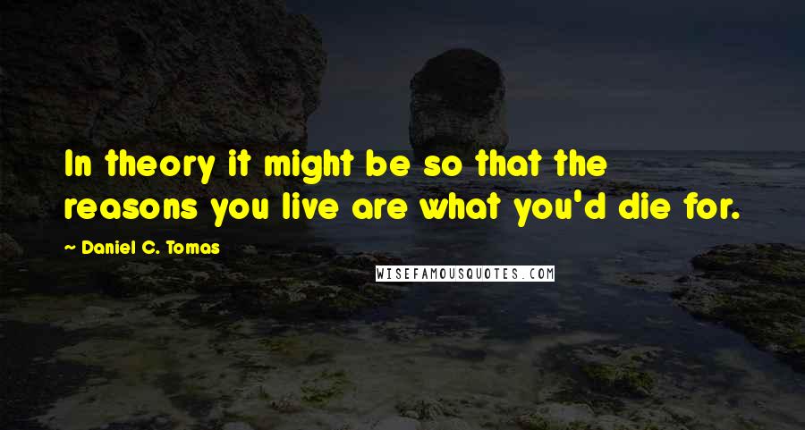 Daniel C. Tomas Quotes: In theory it might be so that the reasons you live are what you'd die for.