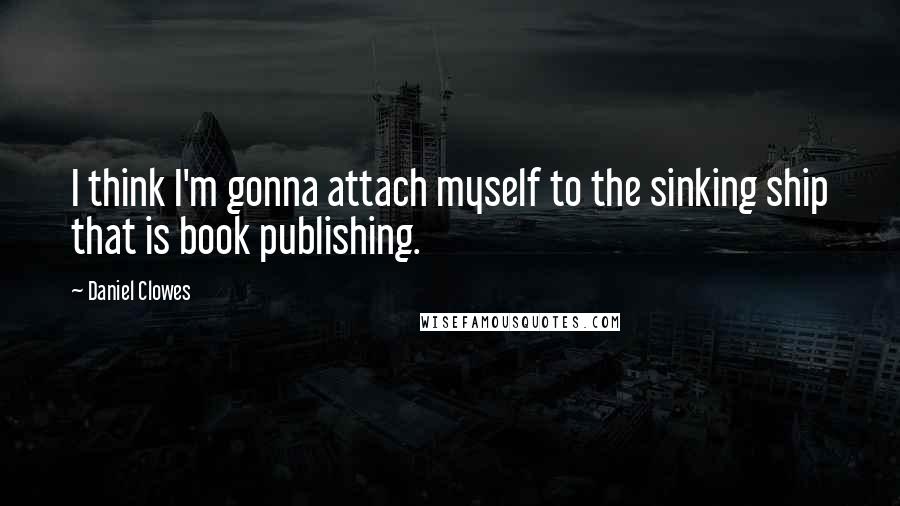 Daniel Clowes Quotes: I think I'm gonna attach myself to the sinking ship that is book publishing.