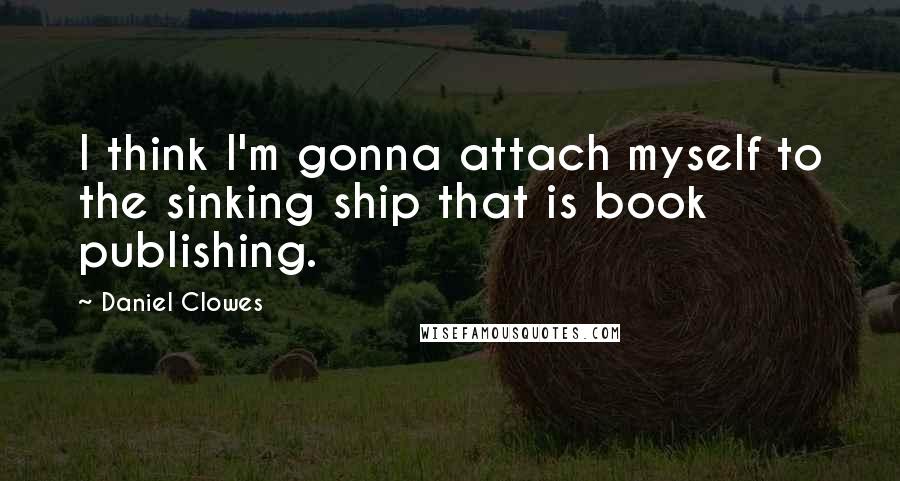 Daniel Clowes Quotes: I think I'm gonna attach myself to the sinking ship that is book publishing.