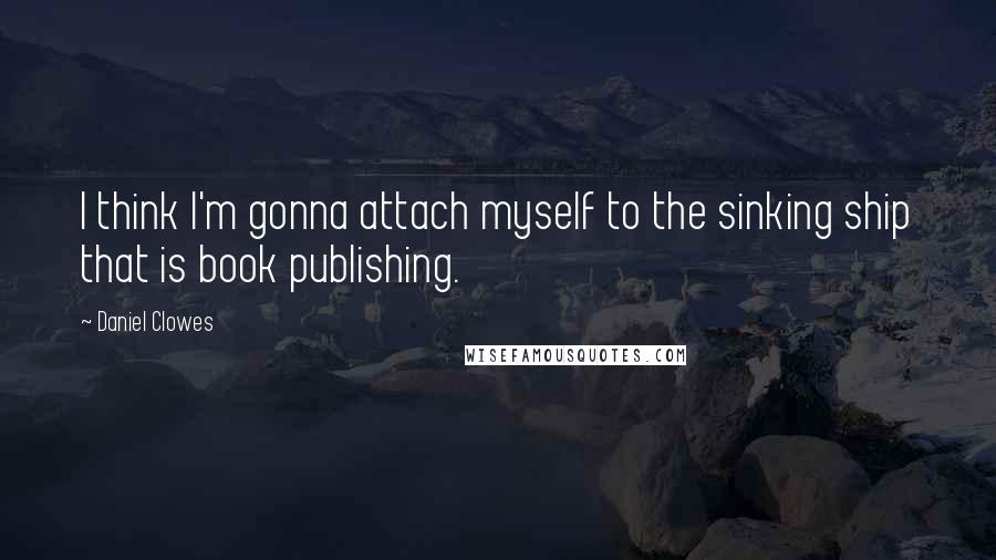 Daniel Clowes Quotes: I think I'm gonna attach myself to the sinking ship that is book publishing.