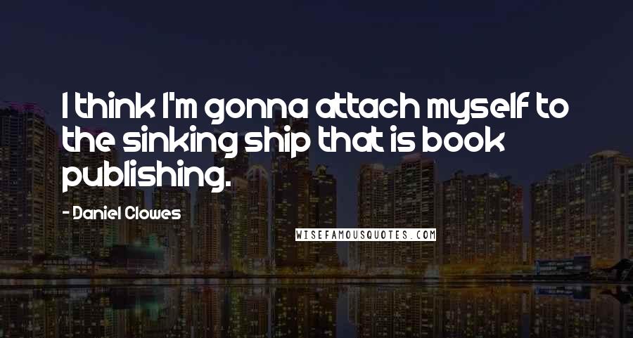 Daniel Clowes Quotes: I think I'm gonna attach myself to the sinking ship that is book publishing.