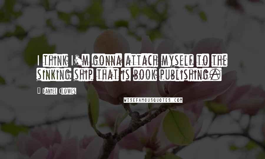 Daniel Clowes Quotes: I think I'm gonna attach myself to the sinking ship that is book publishing.