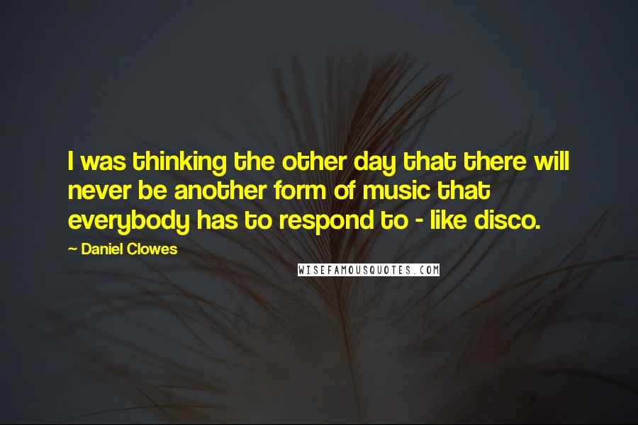 Daniel Clowes Quotes: I was thinking the other day that there will never be another form of music that everybody has to respond to - like disco.