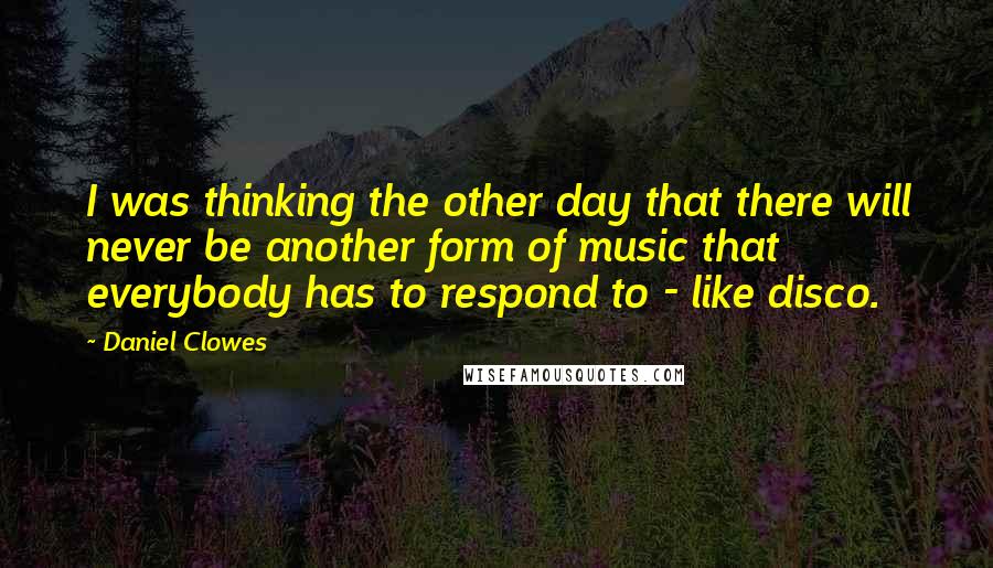 Daniel Clowes Quotes: I was thinking the other day that there will never be another form of music that everybody has to respond to - like disco.