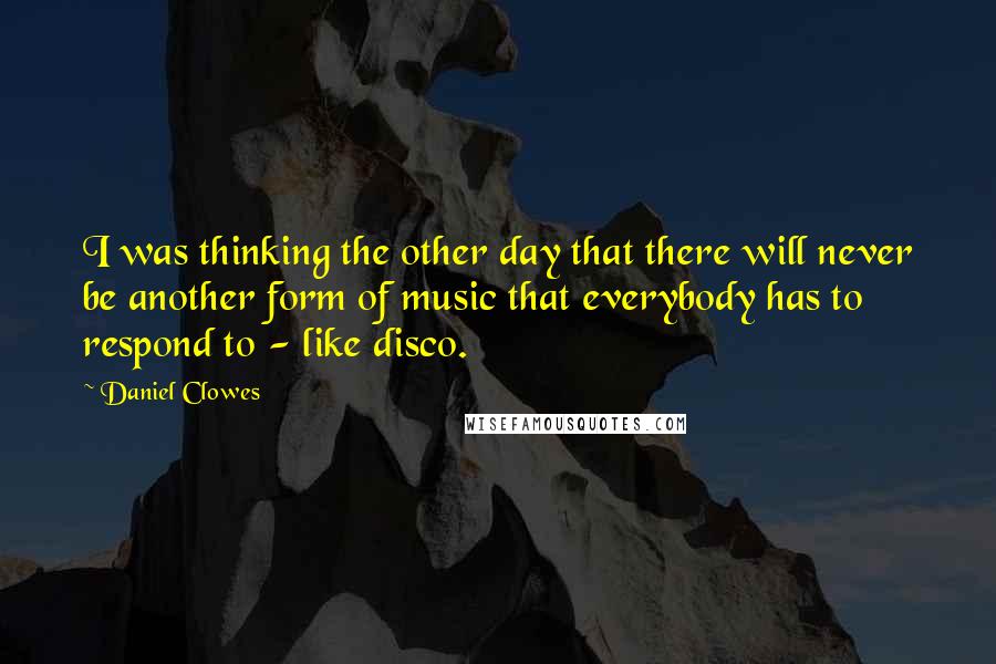 Daniel Clowes Quotes: I was thinking the other day that there will never be another form of music that everybody has to respond to - like disco.