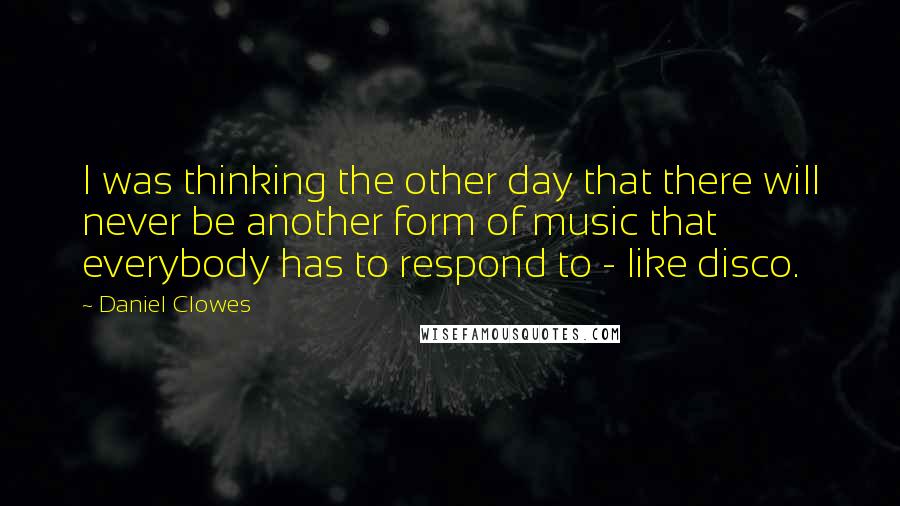 Daniel Clowes Quotes: I was thinking the other day that there will never be another form of music that everybody has to respond to - like disco.