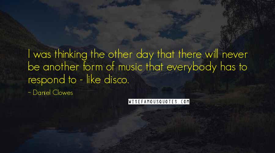 Daniel Clowes Quotes: I was thinking the other day that there will never be another form of music that everybody has to respond to - like disco.