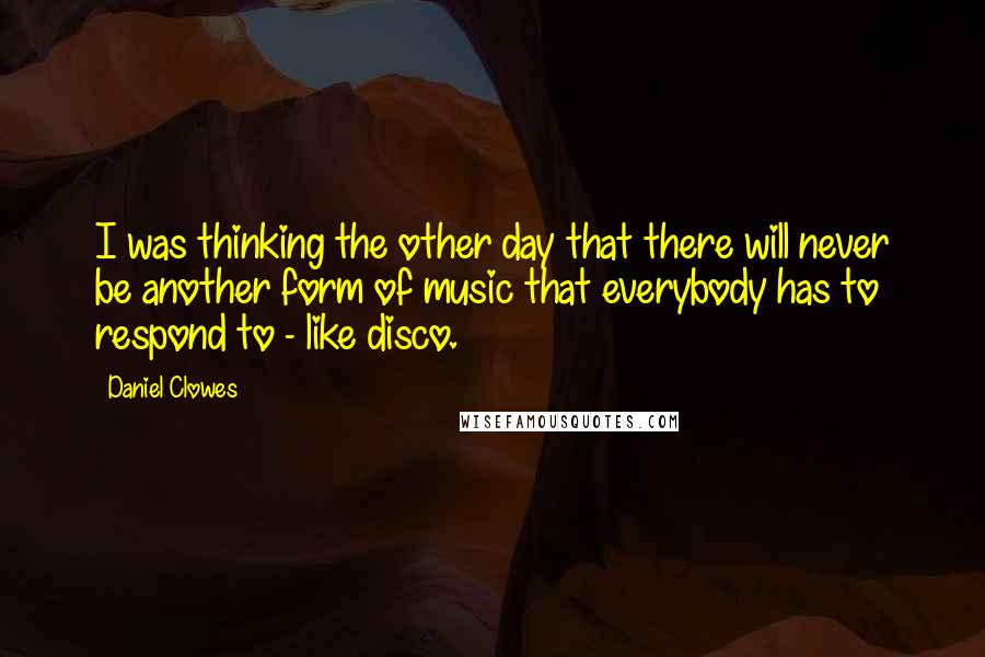 Daniel Clowes Quotes: I was thinking the other day that there will never be another form of music that everybody has to respond to - like disco.