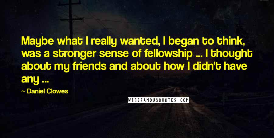 Daniel Clowes Quotes: Maybe what I really wanted, I began to think, was a stronger sense of fellowship ... I thought about my friends and about how I didn't have any ...