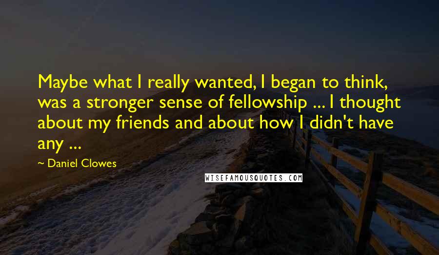 Daniel Clowes Quotes: Maybe what I really wanted, I began to think, was a stronger sense of fellowship ... I thought about my friends and about how I didn't have any ...