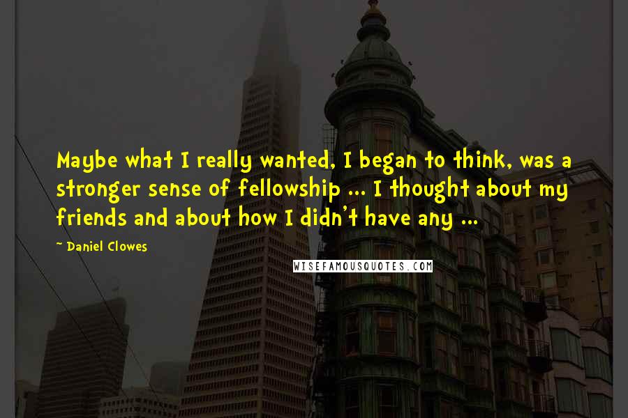 Daniel Clowes Quotes: Maybe what I really wanted, I began to think, was a stronger sense of fellowship ... I thought about my friends and about how I didn't have any ...