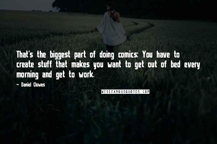 Daniel Clowes Quotes: That's the biggest part of doing comics: You have to create stuff that makes you want to get out of bed every morning and get to work.