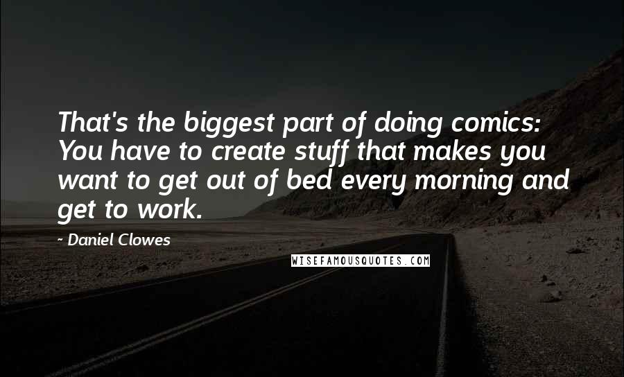 Daniel Clowes Quotes: That's the biggest part of doing comics: You have to create stuff that makes you want to get out of bed every morning and get to work.