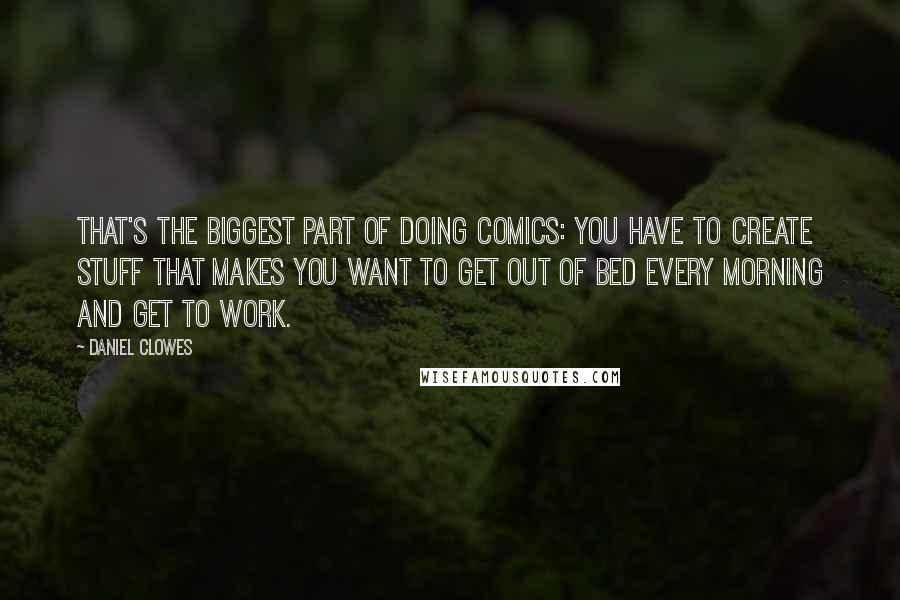 Daniel Clowes Quotes: That's the biggest part of doing comics: You have to create stuff that makes you want to get out of bed every morning and get to work.