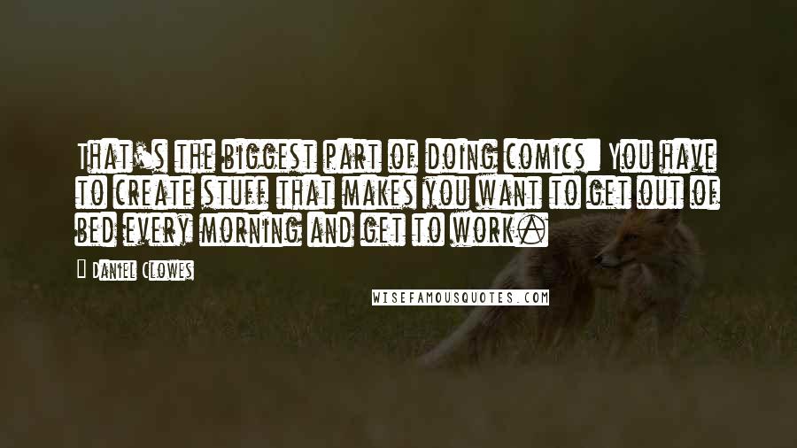 Daniel Clowes Quotes: That's the biggest part of doing comics: You have to create stuff that makes you want to get out of bed every morning and get to work.