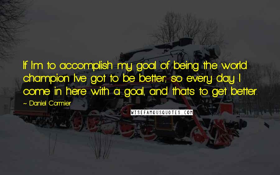 Daniel Cormier Quotes: If I'm to accomplish my goal of being the world champion I've got to be better; so every day I come in here with a goal, and that's to get better.