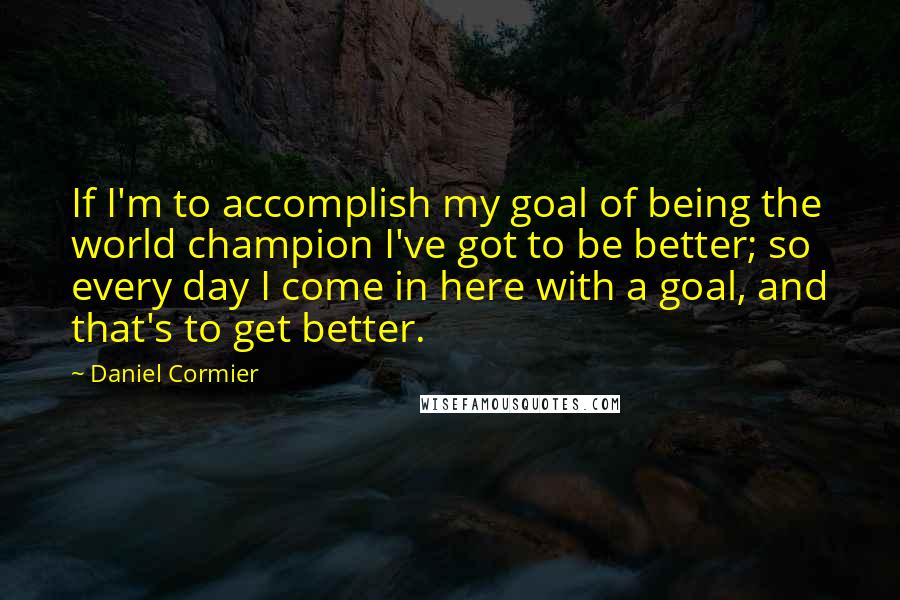 Daniel Cormier Quotes: If I'm to accomplish my goal of being the world champion I've got to be better; so every day I come in here with a goal, and that's to get better.