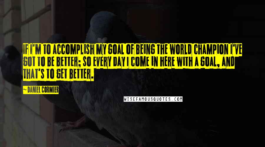 Daniel Cormier Quotes: If I'm to accomplish my goal of being the world champion I've got to be better; so every day I come in here with a goal, and that's to get better.